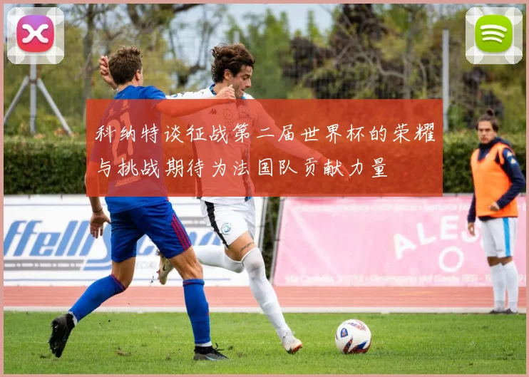 科纳特谈征战第二届世界杯的荣耀与挑战期待为法国队贡献力量