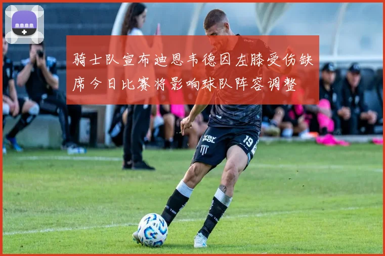 骑士队宣布迪恩韦德因左膝受伤缺席今日比赛将影响球队阵容调整