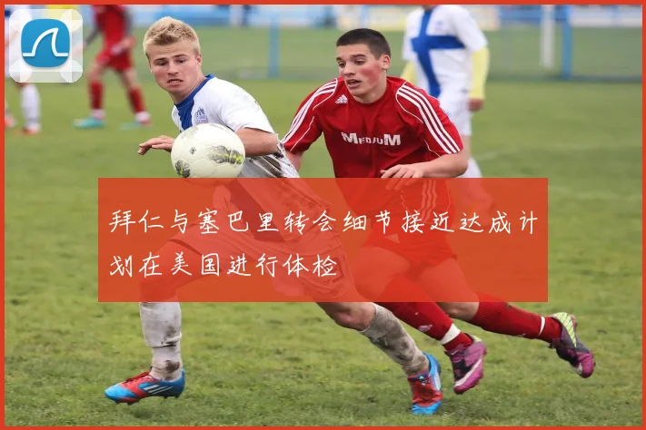 拜仁与塞巴里转会细节接近达成计划在美国进行体检
