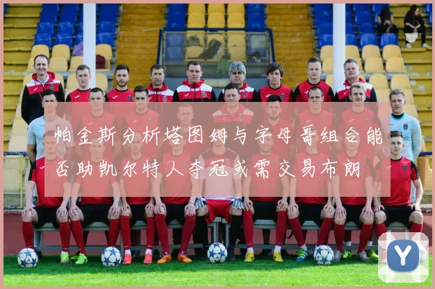帕金斯分析塔图姆与字母哥组合能否助凯尔特人夺冠或需交易布朗