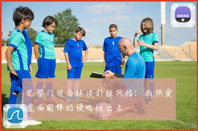 巴黎门将马林谈扑救风格：我热爱直面前锋的侵略性出击