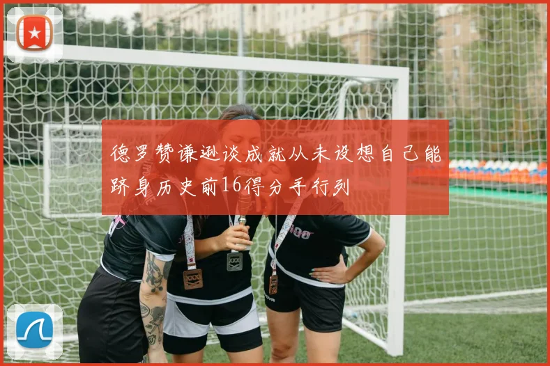 德罗赞谦逊谈成就从未设想自己能跻身历史前16得分手行列