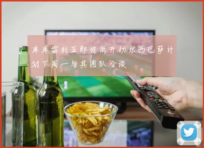 库库雷利亚即将离开切尔西巴萨计划下周一与其团队洽谈