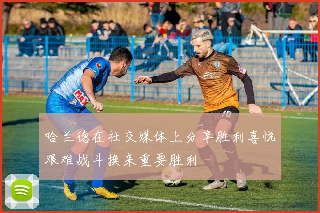 哈兰德在社交媒体上分享胜利喜悦艰难战斗换来重要胜利