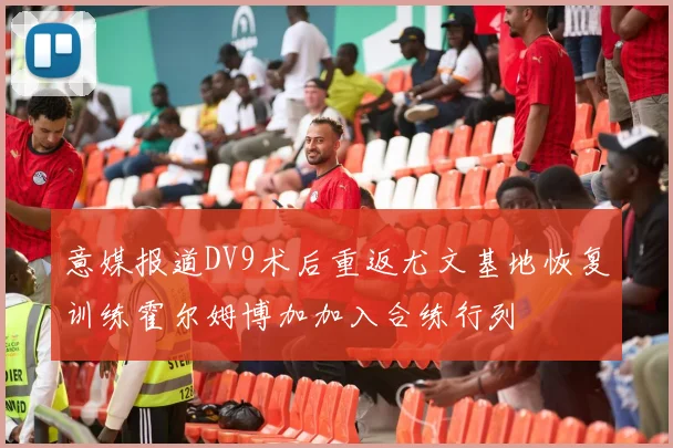 意媒报道DV9术后重返尤文基地恢复训练霍尔姆博加加入合练行列