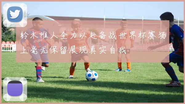 铃木唯人全力以赴备战世界杯赛场上毫无保留展现真实自我